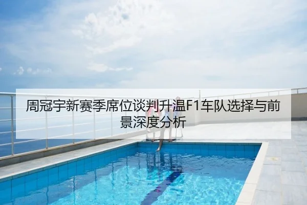 周冠宇新赛季席位谈判升温F1车队选择与前景深度分析