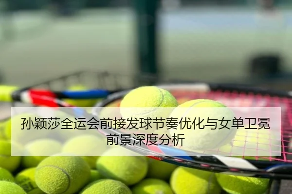 孙颖莎全运会前接发球节奏优化与女单卫冕前景深度分析