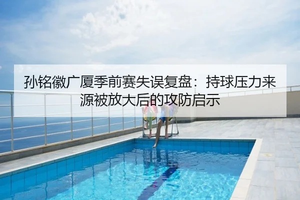 孙铭徽广厦季前赛失误复盘：持球压力来源被放大后的攻防启示
